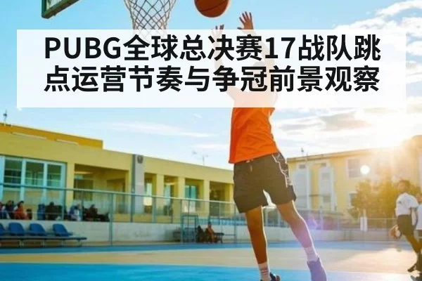 PUBG全球总决赛17战队跳点运营节奏与争冠前景观察